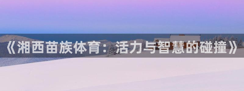 安信16官网入口：《湘西苗族体育：活力与智慧的碰撞》